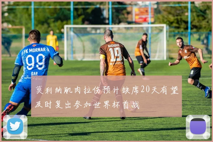 莫利纳肌肉拉伤预计缺席20天有望及时复出参加世界杯首战