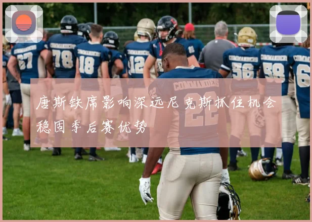 唐斯缺席影响深远尼克斯抓住机会稳固季后赛优势