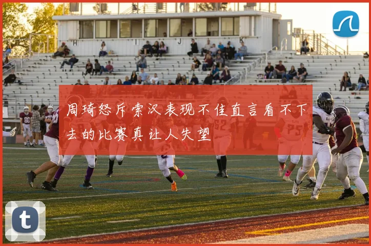 周琦怒斥索汉表现不佳直言看不下去的比赛真让人失望