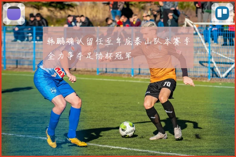 韩鹏确认留任至年底泰山队本赛季全力争夺足协杯冠军