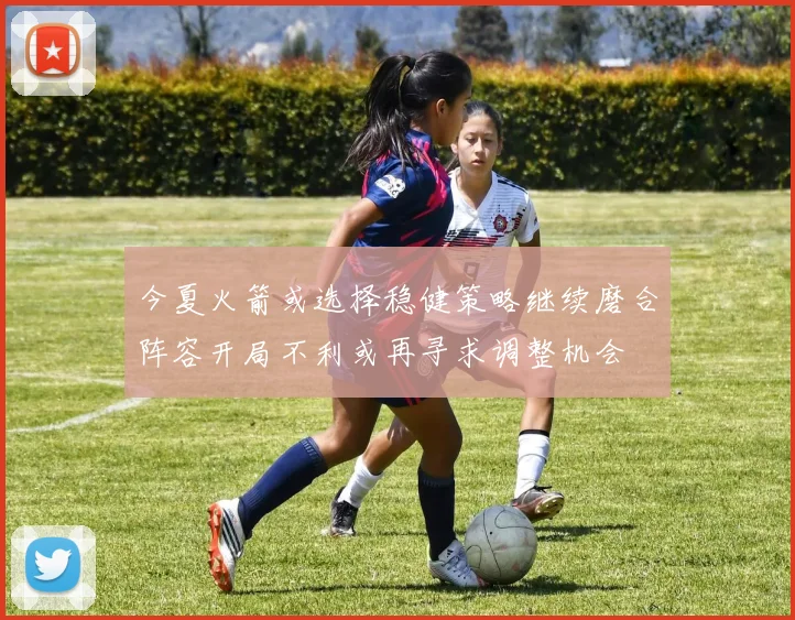 今夏火箭或选择稳健策略继续磨合阵容开局不利或再寻求调整机会