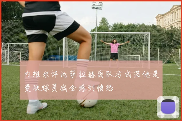 内维尔评论萨拉赫离队方式若他是曼联球员我会感到愤怒