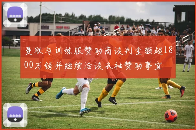 曼联与训练服赞助商谈判金额超1800万镑并继续洽谈衣袖赞助事宜