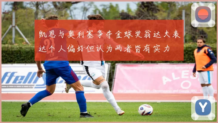 凯恩与奥利塞争夺金球奖翁达夫表达个人偏好但认为两者皆有实力