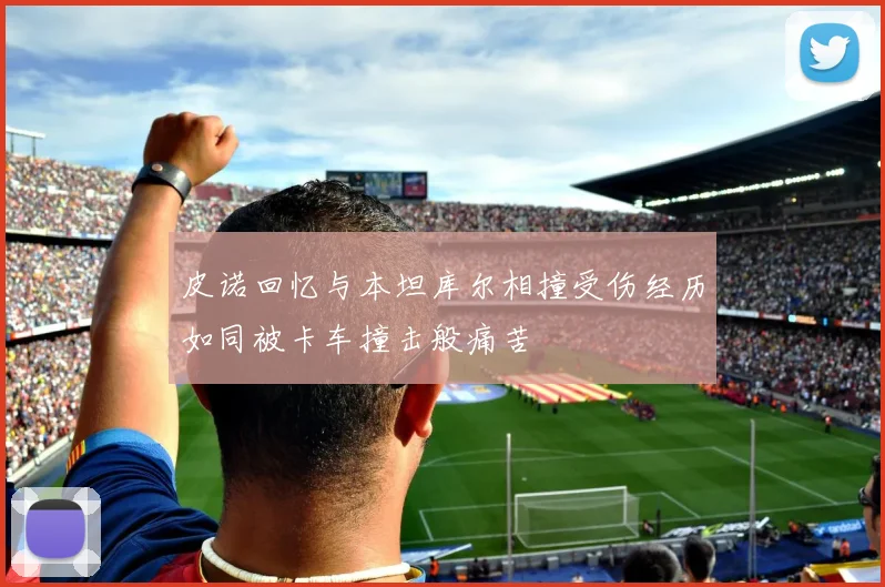 皮诺回忆与本坦库尔相撞受伤经历如同被卡车撞击般痛苦