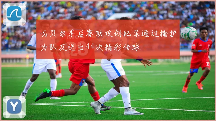 戈贝尔季后赛助攻创纪录通过掩护为队友送出44次精彩传球