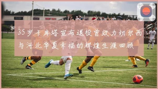 35岁卡库塔宣布退役曾效力切尔西与河北华夏幸福的辉煌生涯回顾