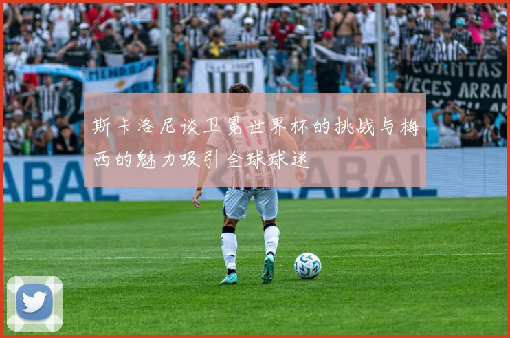 斯卡洛尼谈卫冕世界杯的挑战与梅西的魅力吸引全球球迷
