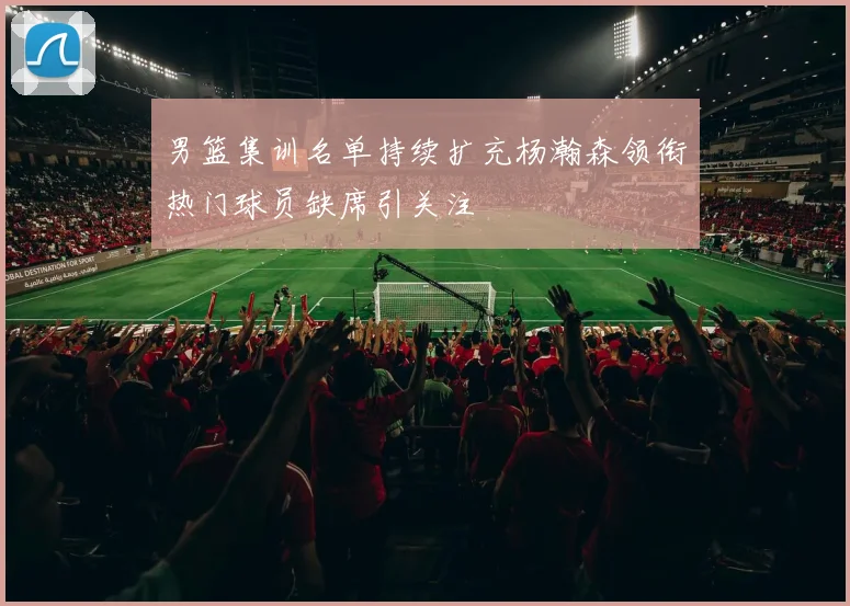 男篮集训名单持续扩充杨瀚森领衔热门球员缺席引关注