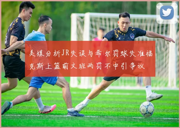 美媒分析JR失误与希尔罚球失准福克斯上篮前文班两罚不中引争议