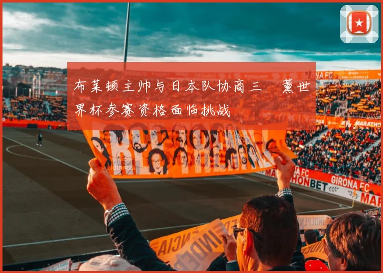 布莱顿主帅与日本队协商三笘薰世界杯参赛资格面临挑战