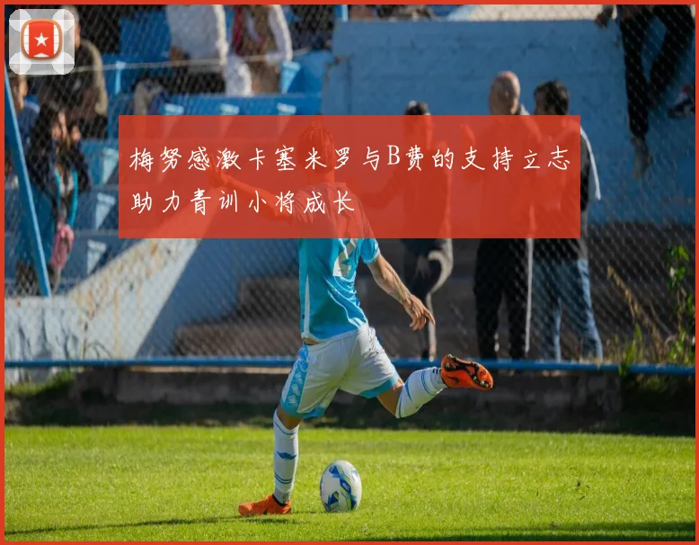 梅努感激卡塞米罗与B费的支持立志助力青训小将成长