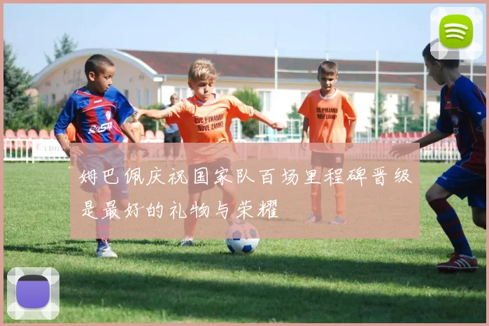 姆巴佩庆祝国家队百场里程碑晋级是最好的礼物与荣耀