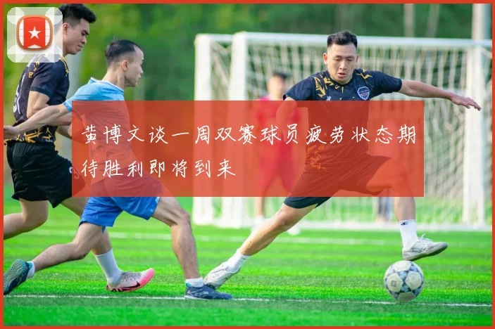 黄博文谈一周双赛球员疲劳状态期待胜利即将到来