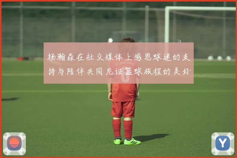 杨瀚森在社交媒体上感恩球迷的支持与陪伴共同见证篮球旅程的美好时刻