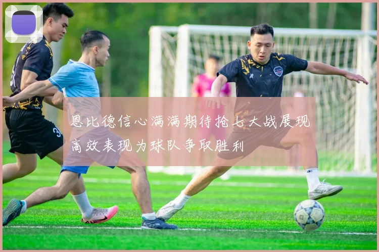 恩比德信心满满期待抢七大战展现高效表现为球队争取胜利