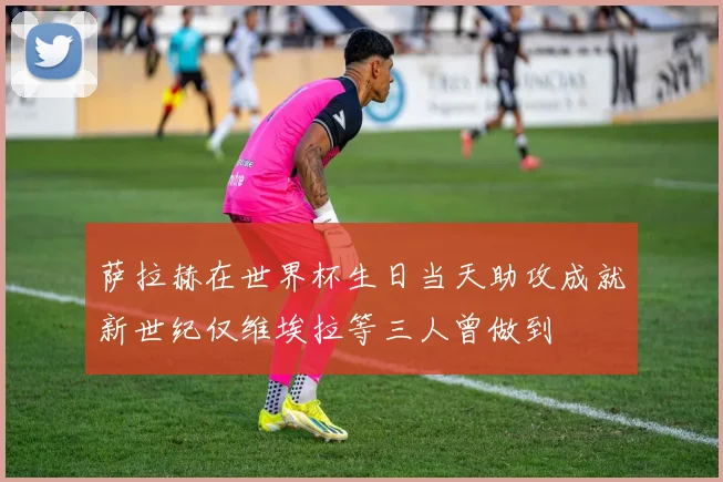 萨拉赫在世界杯生日当天助攻成就新世纪仅维埃拉等三人曾做到