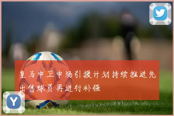 皇马中卫中场引援计划持续推进先出售球员再进行补强
