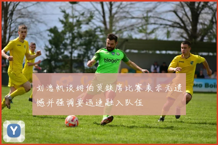刘浩帆谈姆伯莫缺席比赛表示无遗憾并强调要迅速融入队伍