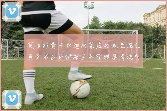 莫吉指责卡尔迪纳莱应对米兰混乱负责不应让伊布主导管理层清洗行动