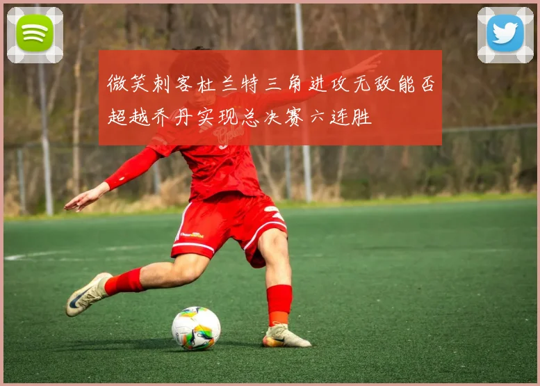 微笑刺客杜兰特三角进攻无敌能否超越乔丹实现总决赛六连胜