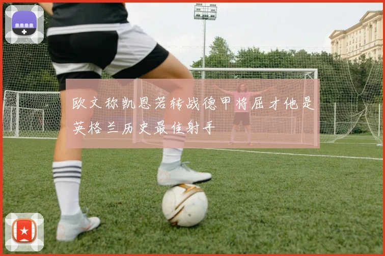 欧文称凯恩若转战德甲将屈才他是英格兰历史最佳射手