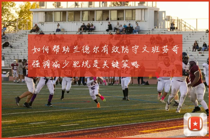 如何帮助兰德尔有效防守文班芬奇强调减少犯规是关键策略