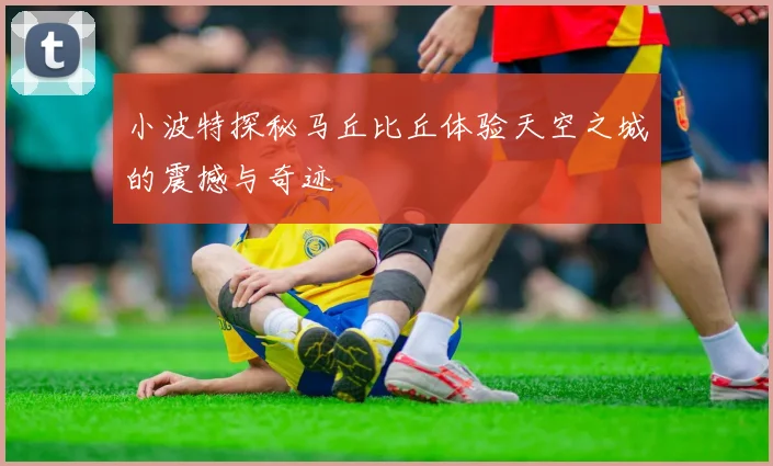 小波特探秘马丘比丘体验天空之城的震撼与奇迹