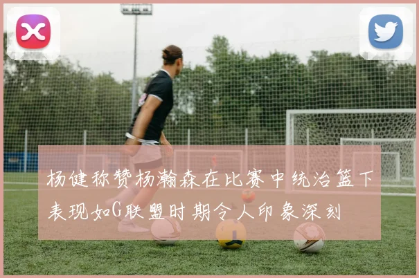 杨健称赞杨瀚森在比赛中统治篮下表现如G联盟时期令人印象深刻