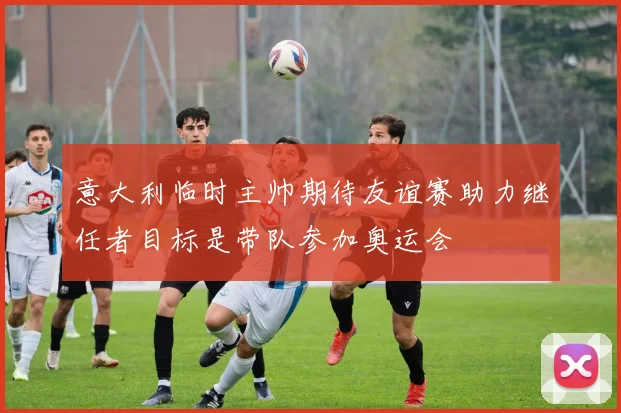 意大利临时主帅期待友谊赛助力继任者目标是带队参加奥运会