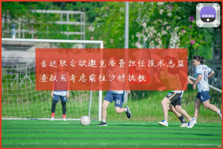 吉达联合欲邀克洛普担任技术总监渣叔或考虑前往沙特执教