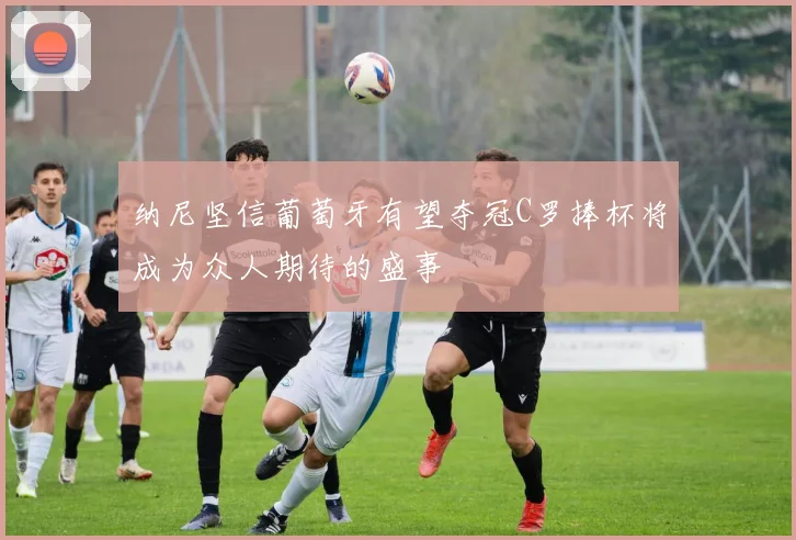 纳尼坚信葡萄牙有望夺冠C罗捧杯将成为众人期待的盛事