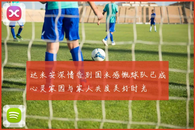 达米安深情告别国米感慨球队已成心灵家园与家人共度美好时光