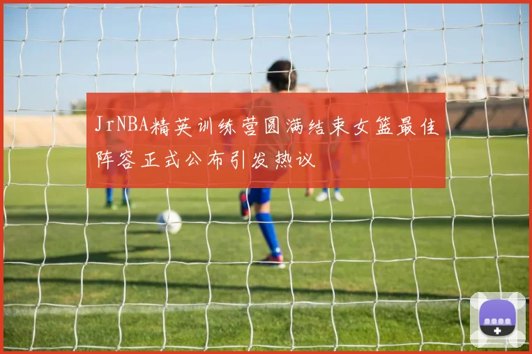 JrNBA精英训练营圆满结束女篮最佳阵容正式公布引发热议