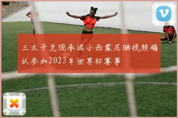 三太子兑现承诺小西蒙尼晒视频确认参加2023年世界杯赛事