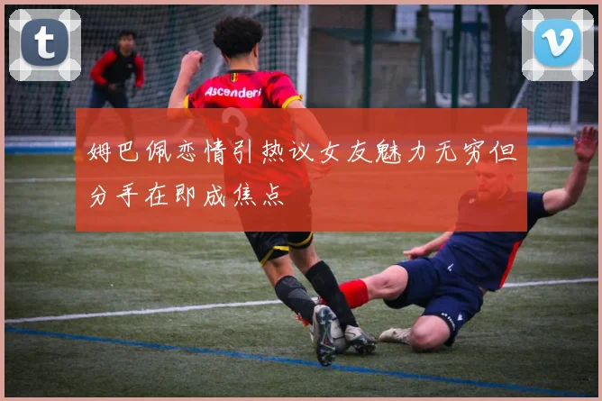 姆巴佩恋情引热议女友魅力无穷但分手在即成焦点