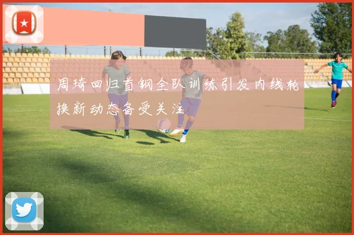周琦回归首钢全队训练引发内线轮换新动态备受关注