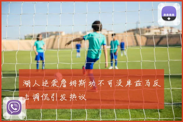 湖人逆袭詹姆斯功不可没库兹马反击调侃引发热议